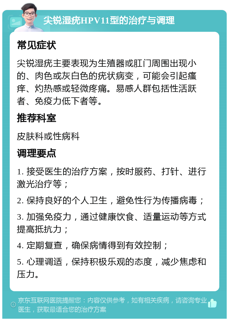 尖锐湿疣HPV11型的治疗与调理 常见症状 尖锐湿疣主要表现为生殖器或肛门周围出现小的、肉色或灰白色的疣状病变，可能会引起瘙痒、灼热感或轻微疼痛。易感人群包括性活跃者、免疫力低下者等。 推荐科室 皮肤科或性病科 调理要点 1. 接受医生的治疗方案，按时服药、打针、进行激光治疗等； 2. 保持良好的个人卫生，避免性行为传播病毒； 3. 加强免疫力，通过健康饮食、适量运动等方式提高抵抗力； 4. 定期复查，确保病情得到有效控制； 5. 心理调适，保持积极乐观的态度，减少焦虑和压力。