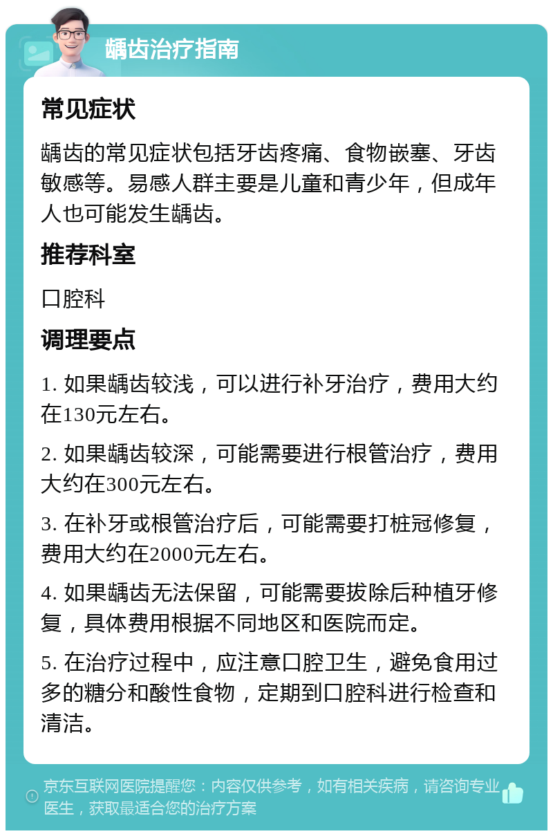 龋齿治疗指南 常见症状 龋齿的常见症状包括牙齿疼痛、食物嵌塞、牙齿敏感等。易感人群主要是儿童和青少年，但成年人也可能发生龋齿。 推荐科室 口腔科 调理要点 1. 如果龋齿较浅，可以进行补牙治疗，费用大约在130元左右。 2. 如果龋齿较深，可能需要进行根管治疗，费用大约在300元左右。 3. 在补牙或根管治疗后，可能需要打桩冠修复，费用大约在2000元左右。 4. 如果龋齿无法保留，可能需要拔除后种植牙修复，具体费用根据不同地区和医院而定。 5. 在治疗过程中，应注意口腔卫生，避免食用过多的糖分和酸性食物，定期到口腔科进行检查和清洁。