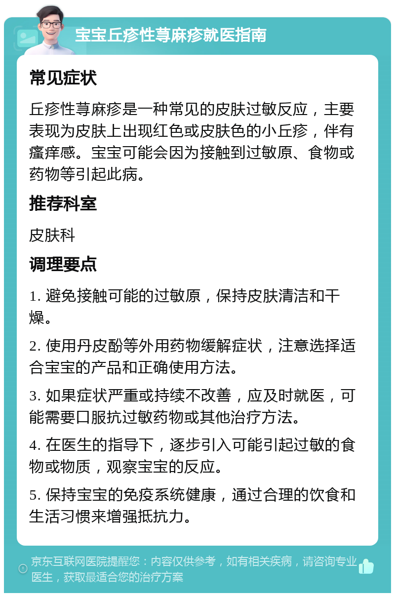 宝宝丘疹性荨麻疹就医指南 常见症状 丘疹性荨麻疹是一种常见的皮肤过敏反应，主要表现为皮肤上出现红色或皮肤色的小丘疹，伴有瘙痒感。宝宝可能会因为接触到过敏原、食物或药物等引起此病。 推荐科室 皮肤科 调理要点 1. 避免接触可能的过敏原，保持皮肤清洁和干燥。 2. 使用丹皮酚等外用药物缓解症状，注意选择适合宝宝的产品和正确使用方法。 3. 如果症状严重或持续不改善，应及时就医，可能需要口服抗过敏药物或其他治疗方法。 4. 在医生的指导下，逐步引入可能引起过敏的食物或物质，观察宝宝的反应。 5. 保持宝宝的免疫系统健康，通过合理的饮食和生活习惯来增强抵抗力。