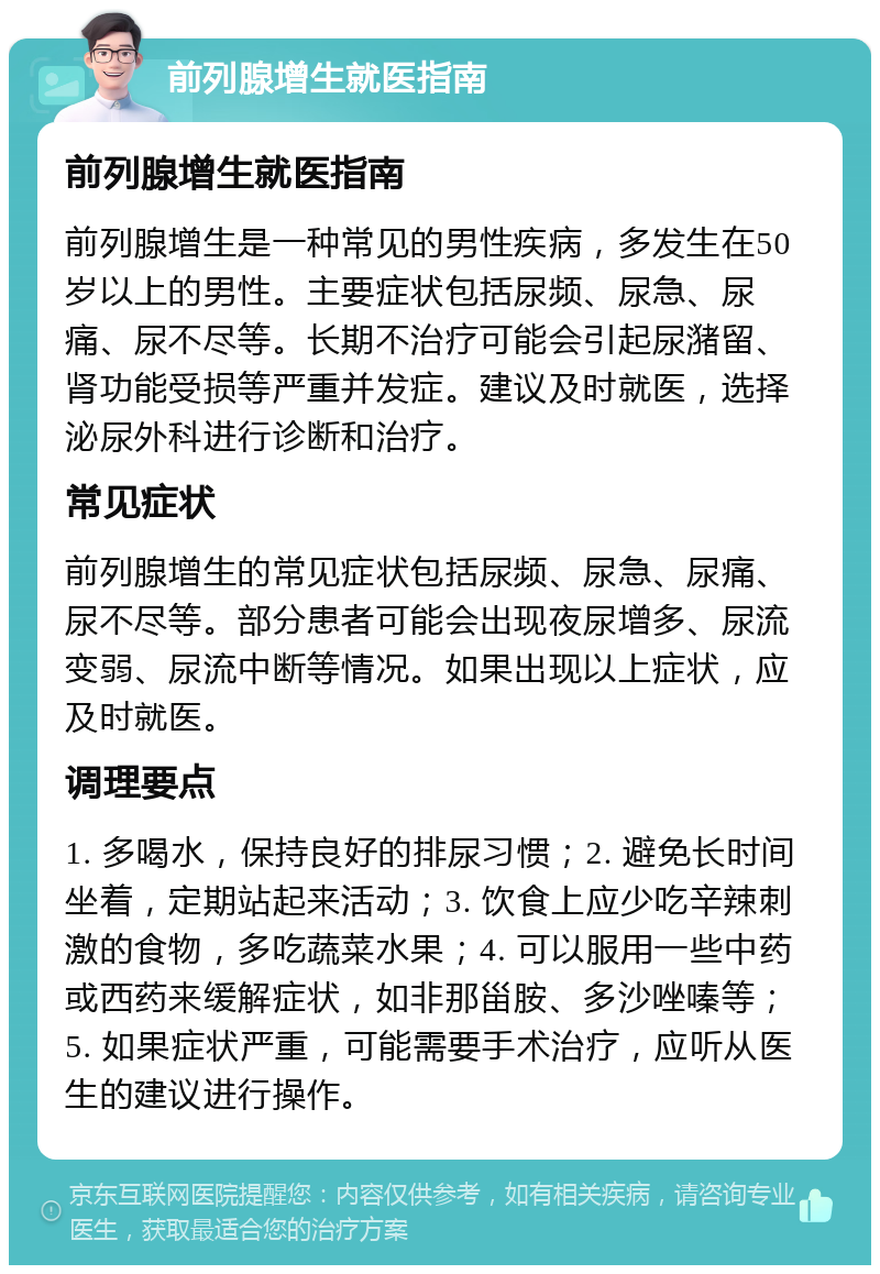 前列腺增生就医指南 前列腺增生就医指南 前列腺增生是一种常见的男性疾病，多发生在50岁以上的男性。主要症状包括尿频、尿急、尿痛、尿不尽等。长期不治疗可能会引起尿潴留、肾功能受损等严重并发症。建议及时就医，选择泌尿外科进行诊断和治疗。 常见症状 前列腺增生的常见症状包括尿频、尿急、尿痛、尿不尽等。部分患者可能会出现夜尿增多、尿流变弱、尿流中断等情况。如果出现以上症状，应及时就医。 调理要点 1. 多喝水，保持良好的排尿习惯；2. 避免长时间坐着，定期站起来活动；3. 饮食上应少吃辛辣刺激的食物，多吃蔬菜水果；4. 可以服用一些中药或西药来缓解症状，如非那甾胺、多沙唑嗪等；5. 如果症状严重，可能需要手术治疗，应听从医生的建议进行操作。