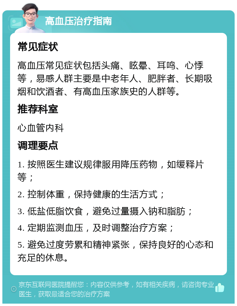 高血压治疗指南 常见症状 高血压常见症状包括头痛、眩晕、耳鸣、心悸等，易感人群主要是中老年人、肥胖者、长期吸烟和饮酒者、有高血压家族史的人群等。 推荐科室 心血管内科 调理要点 1. 按照医生建议规律服用降压药物，如缓释片等； 2. 控制体重，保持健康的生活方式； 3. 低盐低脂饮食，避免过量摄入钠和脂肪； 4. 定期监测血压，及时调整治疗方案； 5. 避免过度劳累和精神紧张，保持良好的心态和充足的休息。