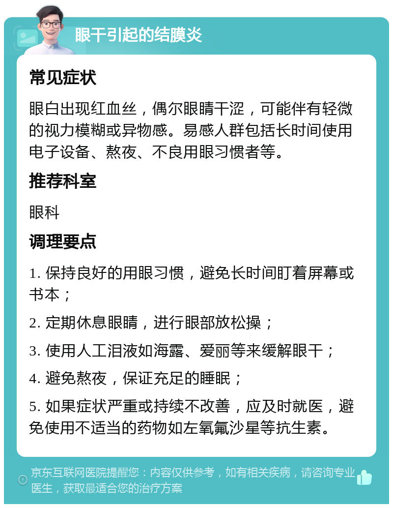 眼干引起的结膜炎 常见症状 眼白出现红血丝，偶尔眼睛干涩，可能伴有轻微的视力模糊或异物感。易感人群包括长时间使用电子设备、熬夜、不良用眼习惯者等。 推荐科室 眼科 调理要点 1. 保持良好的用眼习惯，避免长时间盯着屏幕或书本； 2. 定期休息眼睛，进行眼部放松操； 3. 使用人工泪液如海露、爱丽等来缓解眼干； 4. 避免熬夜，保证充足的睡眠； 5. 如果症状严重或持续不改善，应及时就医，避免使用不适当的药物如左氧氟沙星等抗生素。