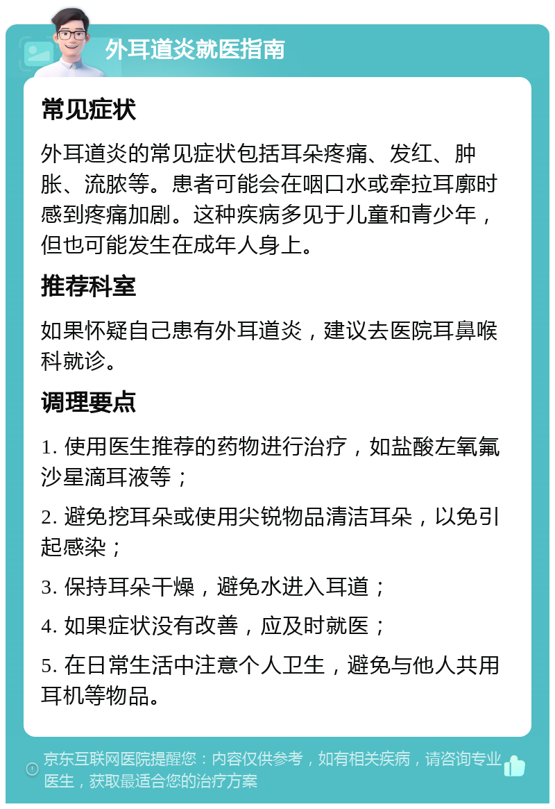 外耳道炎就医指南 常见症状 外耳道炎的常见症状包括耳朵疼痛、发红、肿胀、流脓等。患者可能会在咽口水或牵拉耳廓时感到疼痛加剧。这种疾病多见于儿童和青少年，但也可能发生在成年人身上。 推荐科室 如果怀疑自己患有外耳道炎，建议去医院耳鼻喉科就诊。 调理要点 1. 使用医生推荐的药物进行治疗，如盐酸左氧氟沙星滴耳液等； 2. 避免挖耳朵或使用尖锐物品清洁耳朵，以免引起感染； 3. 保持耳朵干燥，避免水进入耳道； 4. 如果症状没有改善，应及时就医； 5. 在日常生活中注意个人卫生，避免与他人共用耳机等物品。