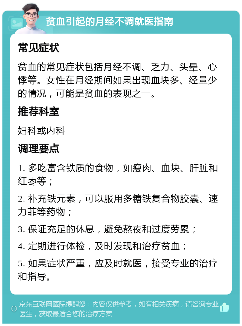 贫血引起的月经不调就医指南 常见症状 贫血的常见症状包括月经不调、乏力、头晕、心悸等。女性在月经期间如果出现血块多、经量少的情况，可能是贫血的表现之一。 推荐科室 妇科或内科 调理要点 1. 多吃富含铁质的食物，如瘦肉、血块、肝脏和红枣等； 2. 补充铁元素，可以服用多糖铁复合物胶囊、速力菲等药物； 3. 保证充足的休息，避免熬夜和过度劳累； 4. 定期进行体检，及时发现和治疗贫血； 5. 如果症状严重，应及时就医，接受专业的治疗和指导。