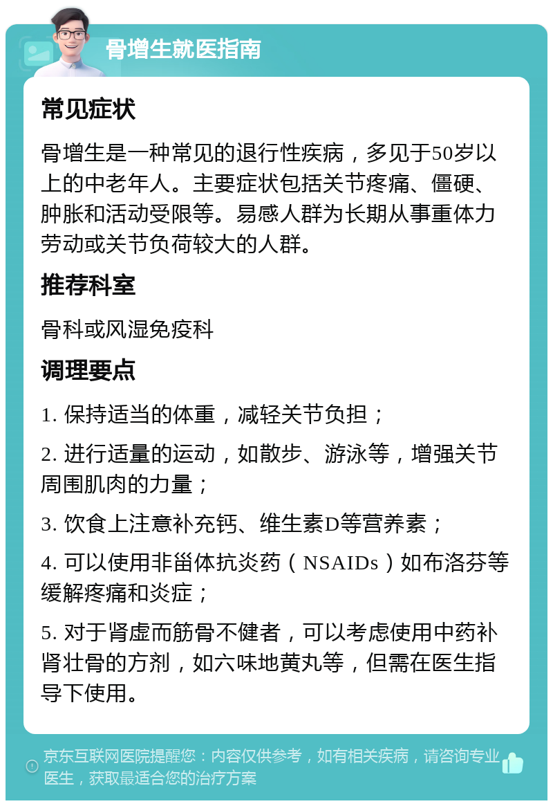 骨增生就医指南 常见症状 骨增生是一种常见的退行性疾病，多见于50岁以上的中老年人。主要症状包括关节疼痛、僵硬、肿胀和活动受限等。易感人群为长期从事重体力劳动或关节负荷较大的人群。 推荐科室 骨科或风湿免疫科 调理要点 1. 保持适当的体重，减轻关节负担； 2. 进行适量的运动，如散步、游泳等，增强关节周围肌肉的力量； 3. 饮食上注意补充钙、维生素D等营养素； 4. 可以使用非甾体抗炎药（NSAIDs）如布洛芬等缓解疼痛和炎症； 5. 对于肾虚而筋骨不健者，可以考虑使用中药补肾壮骨的方剂，如六味地黄丸等，但需在医生指导下使用。