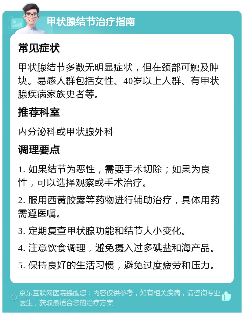 甲状腺结节治疗指南 常见症状 甲状腺结节多数无明显症状，但在颈部可触及肿块。易感人群包括女性、40岁以上人群、有甲状腺疾病家族史者等。 推荐科室 内分泌科或甲状腺外科 调理要点 1. 如果结节为恶性，需要手术切除；如果为良性，可以选择观察或手术治疗。 2. 服用西黄胶囊等药物进行辅助治疗，具体用药需遵医嘱。 3. 定期复查甲状腺功能和结节大小变化。 4. 注意饮食调理，避免摄入过多碘盐和海产品。 5. 保持良好的生活习惯，避免过度疲劳和压力。