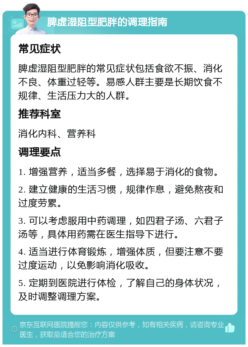 脾虚湿阻型肥胖的调理指南 常见症状 脾虚湿阻型肥胖的常见症状包括食欲不振、消化不良、体重过轻等。易感人群主要是长期饮食不规律、生活压力大的人群。 推荐科室 消化内科、营养科 调理要点 1. 增强营养，适当多餐，选择易于消化的食物。 2. 建立健康的生活习惯，规律作息，避免熬夜和过度劳累。 3. 可以考虑服用中药调理，如四君子汤、六君子汤等，具体用药需在医生指导下进行。 4. 适当进行体育锻炼，增强体质，但要注意不要过度运动，以免影响消化吸收。 5. 定期到医院进行体检，了解自己的身体状况，及时调整调理方案。