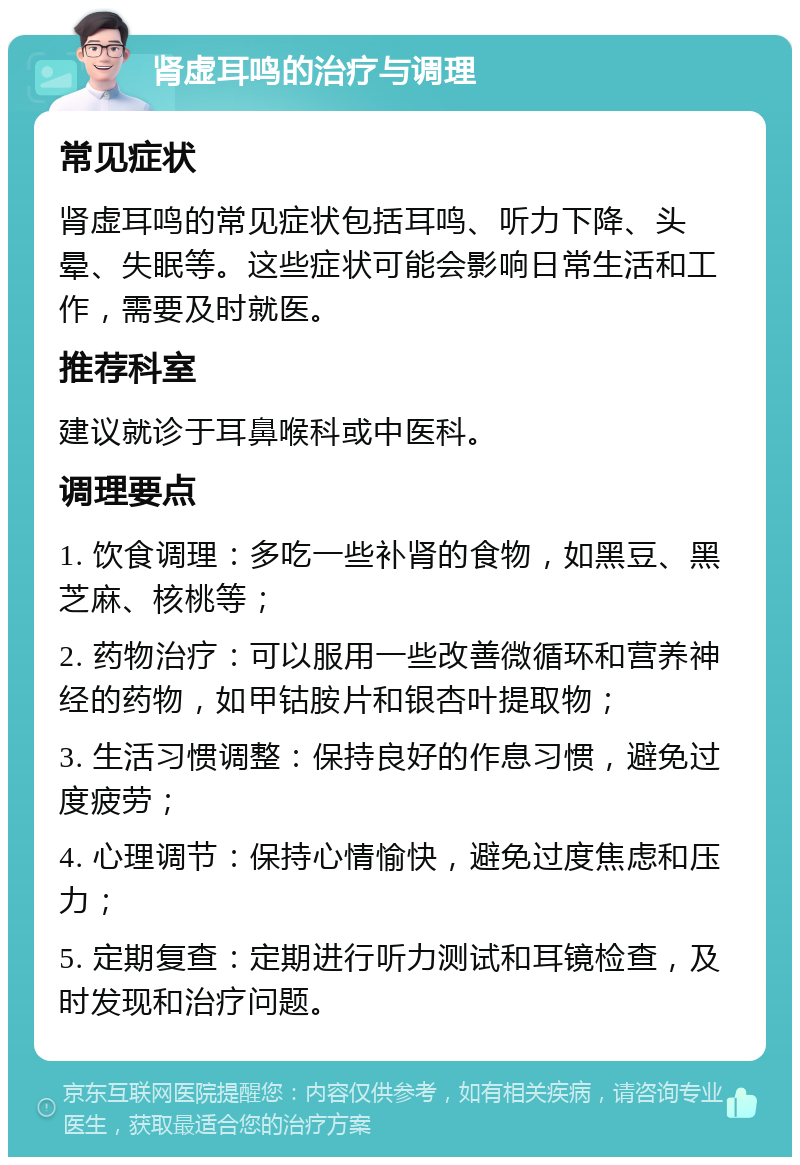 肾虚耳鸣的治疗与调理 常见症状 肾虚耳鸣的常见症状包括耳鸣、听力下降、头晕、失眠等。这些症状可能会影响日常生活和工作，需要及时就医。 推荐科室 建议就诊于耳鼻喉科或中医科。 调理要点 1. 饮食调理：多吃一些补肾的食物，如黑豆、黑芝麻、核桃等； 2. 药物治疗：可以服用一些改善微循环和营养神经的药物，如甲钴胺片和银杏叶提取物； 3. 生活习惯调整：保持良好的作息习惯，避免过度疲劳； 4. 心理调节：保持心情愉快，避免过度焦虑和压力； 5. 定期复查：定期进行听力测试和耳镜检查，及时发现和治疗问题。