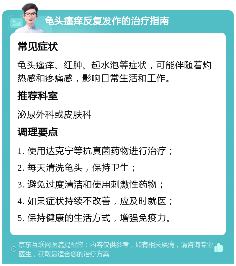 龟头瘙痒反复发作的治疗指南 常见症状 龟头瘙痒、红肿、起水泡等症状，可能伴随着灼热感和疼痛感，影响日常生活和工作。 推荐科室 泌尿外科或皮肤科 调理要点 1. 使用达克宁等抗真菌药物进行治疗； 2. 每天清洗龟头，保持卫生； 3. 避免过度清洁和使用刺激性药物； 4. 如果症状持续不改善，应及时就医； 5. 保持健康的生活方式，增强免疫力。