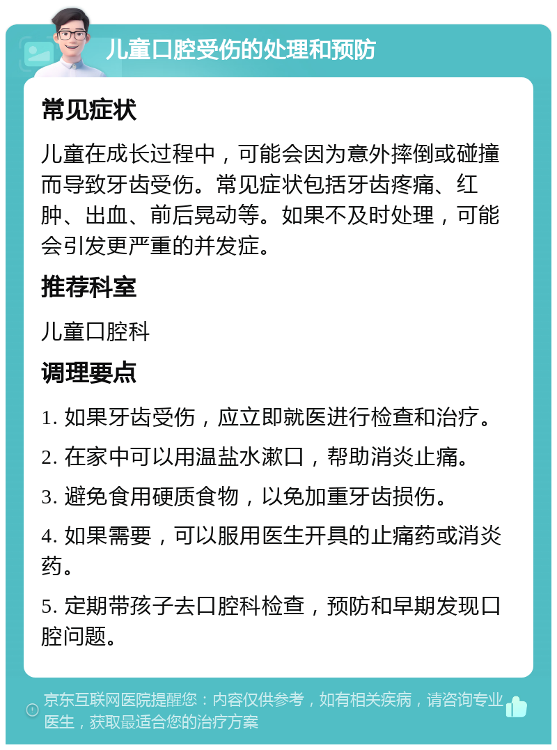 儿童口腔受伤的处理和预防 常见症状 儿童在成长过程中，可能会因为意外摔倒或碰撞而导致牙齿受伤。常见症状包括牙齿疼痛、红肿、出血、前后晃动等。如果不及时处理，可能会引发更严重的并发症。 推荐科室 儿童口腔科 调理要点 1. 如果牙齿受伤，应立即就医进行检查和治疗。 2. 在家中可以用温盐水漱口，帮助消炎止痛。 3. 避免食用硬质食物，以免加重牙齿损伤。 4. 如果需要，可以服用医生开具的止痛药或消炎药。 5. 定期带孩子去口腔科检查，预防和早期发现口腔问题。