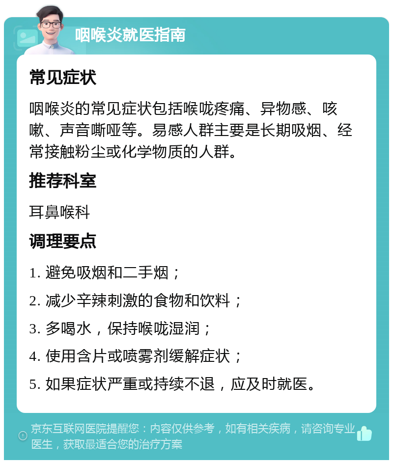 咽喉炎就医指南 常见症状 咽喉炎的常见症状包括喉咙疼痛、异物感、咳嗽、声音嘶哑等。易感人群主要是长期吸烟、经常接触粉尘或化学物质的人群。 推荐科室 耳鼻喉科 调理要点 1. 避免吸烟和二手烟； 2. 减少辛辣刺激的食物和饮料； 3. 多喝水，保持喉咙湿润； 4. 使用含片或喷雾剂缓解症状； 5. 如果症状严重或持续不退，应及时就医。