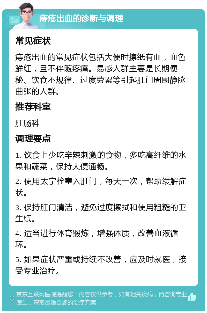 痔疮出血的诊断与调理 常见症状 痔疮出血的常见症状包括大便时擦纸有血，血色鲜红，且不伴随疼痛。易感人群主要是长期便秘、饮食不规律、过度劳累等引起肛门周围静脉曲张的人群。 推荐科室 肛肠科 调理要点 1. 饮食上少吃辛辣刺激的食物，多吃高纤维的水果和蔬菜，保持大便通畅。 2. 使用太宁栓塞入肛门，每天一次，帮助缓解症状。 3. 保持肛门清洁，避免过度擦拭和使用粗糙的卫生纸。 4. 适当进行体育锻炼，增强体质，改善血液循环。 5. 如果症状严重或持续不改善，应及时就医，接受专业治疗。