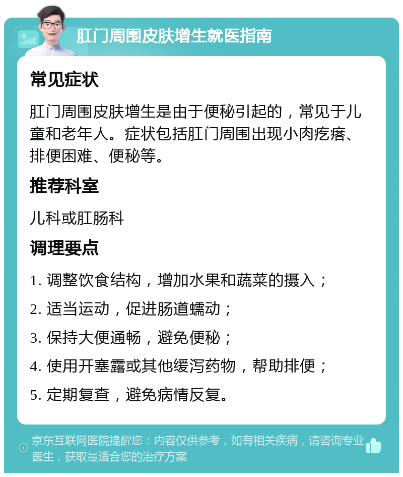 肛门周围皮肤增生就医指南 常见症状 肛门周围皮肤增生是由于便秘引起的，常见于儿童和老年人。症状包括肛门周围出现小肉疙瘩、排便困难、便秘等。 推荐科室 儿科或肛肠科 调理要点 1. 调整饮食结构，增加水果和蔬菜的摄入； 2. 适当运动，促进肠道蠕动； 3. 保持大便通畅，避免便秘； 4. 使用开塞露或其他缓泻药物，帮助排便； 5. 定期复查，避免病情反复。