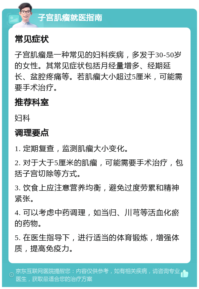 子宫肌瘤就医指南 常见症状 子宫肌瘤是一种常见的妇科疾病，多发于30-50岁的女性。其常见症状包括月经量增多、经期延长、盆腔疼痛等。若肌瘤大小超过5厘米，可能需要手术治疗。 推荐科室 妇科 调理要点 1. 定期复查，监测肌瘤大小变化。 2. 对于大于5厘米的肌瘤，可能需要手术治疗，包括子宫切除等方式。 3. 饮食上应注意营养均衡，避免过度劳累和精神紧张。 4. 可以考虑中药调理，如当归、川芎等活血化瘀的药物。 5. 在医生指导下，进行适当的体育锻炼，增强体质，提高免疫力。