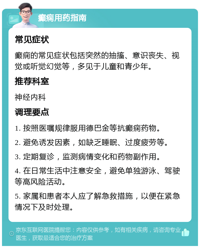 癫痫用药指南 常见症状 癫痫的常见症状包括突然的抽搐、意识丧失、视觉或听觉幻觉等，多见于儿童和青少年。 推荐科室 神经内科 调理要点 1. 按照医嘱规律服用德巴金等抗癫痫药物。 2. 避免诱发因素，如缺乏睡眠、过度疲劳等。 3. 定期复诊，监测病情变化和药物副作用。 4. 在日常生活中注意安全，避免单独游泳、驾驶等高风险活动。 5. 家属和患者本人应了解急救措施，以便在紧急情况下及时处理。