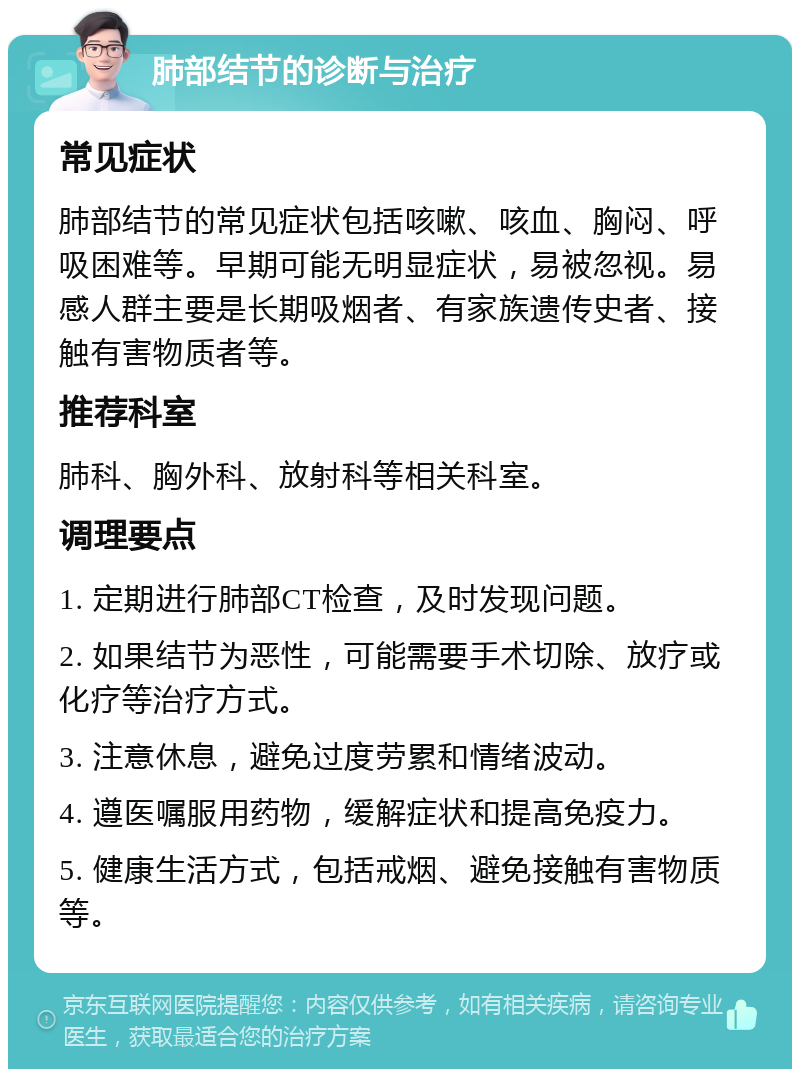 肺部结节的诊断与治疗 常见症状 肺部结节的常见症状包括咳嗽、咳血、胸闷、呼吸困难等。早期可能无明显症状，易被忽视。易感人群主要是长期吸烟者、有家族遗传史者、接触有害物质者等。 推荐科室 肺科、胸外科、放射科等相关科室。 调理要点 1. 定期进行肺部CT检查，及时发现问题。 2. 如果结节为恶性，可能需要手术切除、放疗或化疗等治疗方式。 3. 注意休息，避免过度劳累和情绪波动。 4. 遵医嘱服用药物，缓解症状和提高免疫力。 5. 健康生活方式，包括戒烟、避免接触有害物质等。