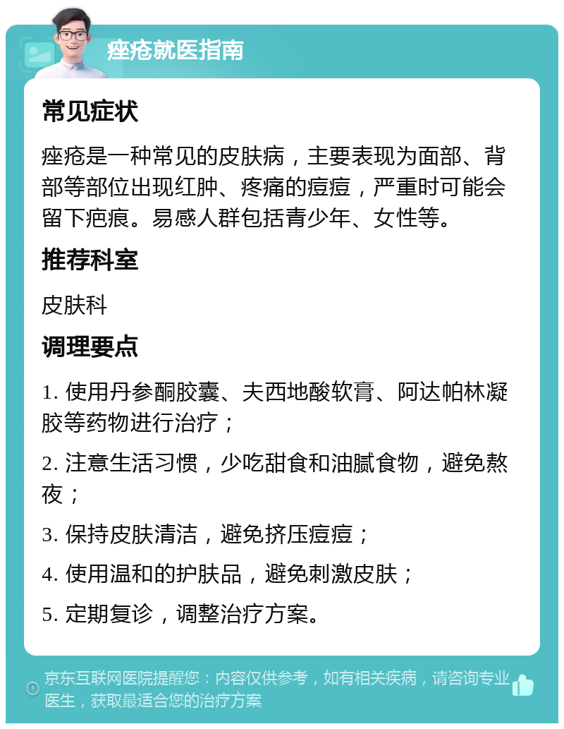 痤疮就医指南 常见症状 痤疮是一种常见的皮肤病，主要表现为面部、背部等部位出现红肿、疼痛的痘痘，严重时可能会留下疤痕。易感人群包括青少年、女性等。 推荐科室 皮肤科 调理要点 1. 使用丹参酮胶囊、夫西地酸软膏、阿达帕林凝胶等药物进行治疗； 2. 注意生活习惯，少吃甜食和油腻食物，避免熬夜； 3. 保持皮肤清洁，避免挤压痘痘； 4. 使用温和的护肤品，避免刺激皮肤； 5. 定期复诊，调整治疗方案。