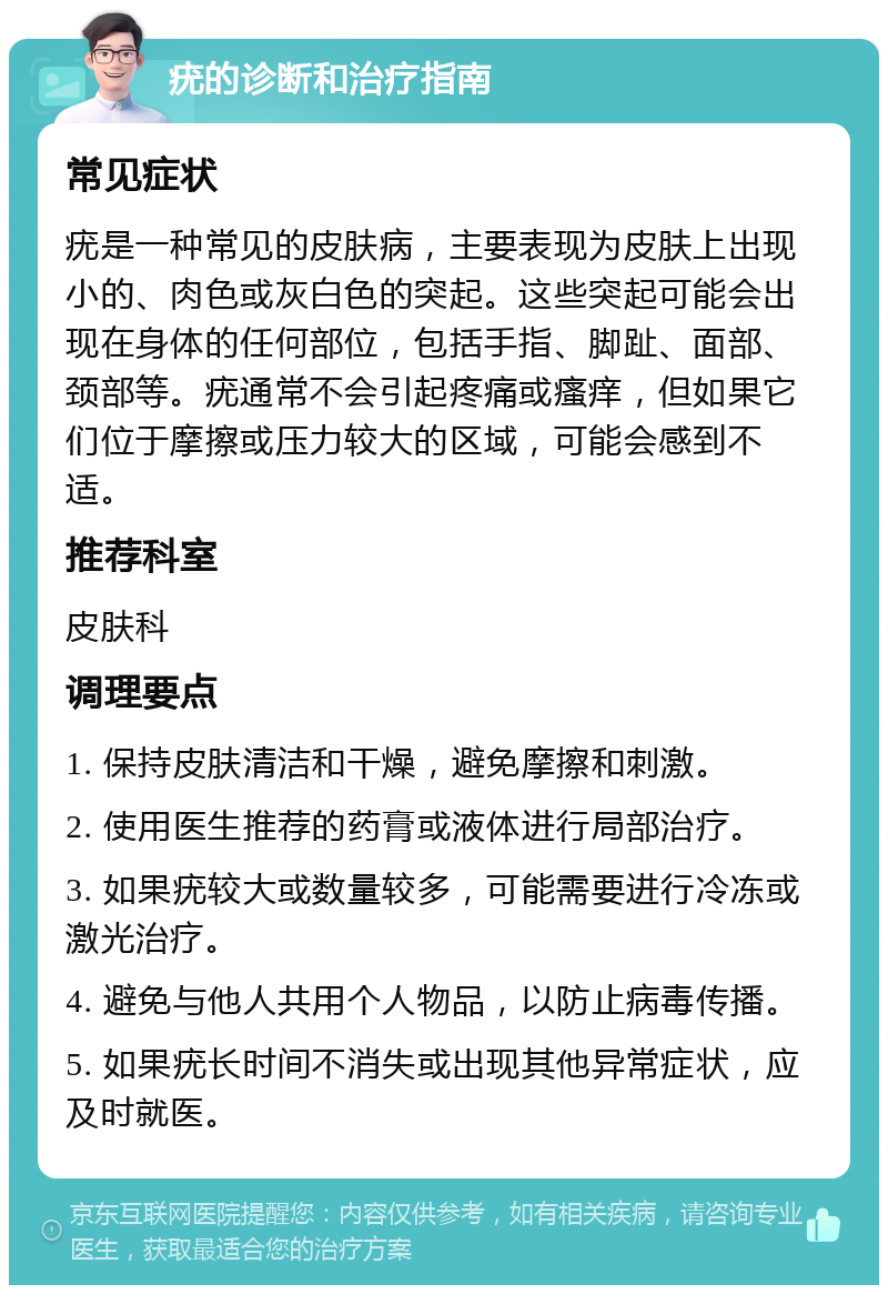 疣的诊断和治疗指南 常见症状 疣是一种常见的皮肤病，主要表现为皮肤上出现小的、肉色或灰白色的突起。这些突起可能会出现在身体的任何部位，包括手指、脚趾、面部、颈部等。疣通常不会引起疼痛或瘙痒，但如果它们位于摩擦或压力较大的区域，可能会感到不适。 推荐科室 皮肤科 调理要点 1. 保持皮肤清洁和干燥，避免摩擦和刺激。 2. 使用医生推荐的药膏或液体进行局部治疗。 3. 如果疣较大或数量较多，可能需要进行冷冻或激光治疗。 4. 避免与他人共用个人物品，以防止病毒传播。 5. 如果疣长时间不消失或出现其他异常症状，应及时就医。