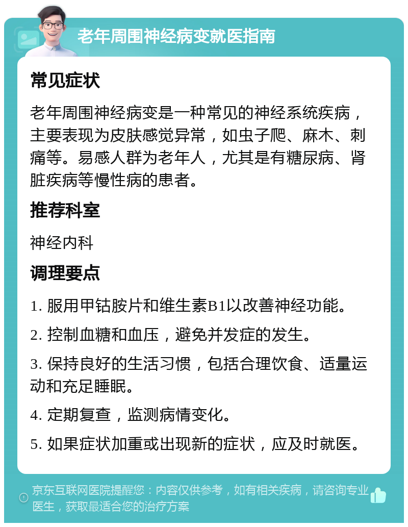 老年周围神经病变就医指南 常见症状 老年周围神经病变是一种常见的神经系统疾病，主要表现为皮肤感觉异常，如虫子爬、麻木、刺痛等。易感人群为老年人，尤其是有糖尿病、肾脏疾病等慢性病的患者。 推荐科室 神经内科 调理要点 1. 服用甲钴胺片和维生素B1以改善神经功能。 2. 控制血糖和血压，避免并发症的发生。 3. 保持良好的生活习惯，包括合理饮食、适量运动和充足睡眠。 4. 定期复查，监测病情变化。 5. 如果症状加重或出现新的症状，应及时就医。