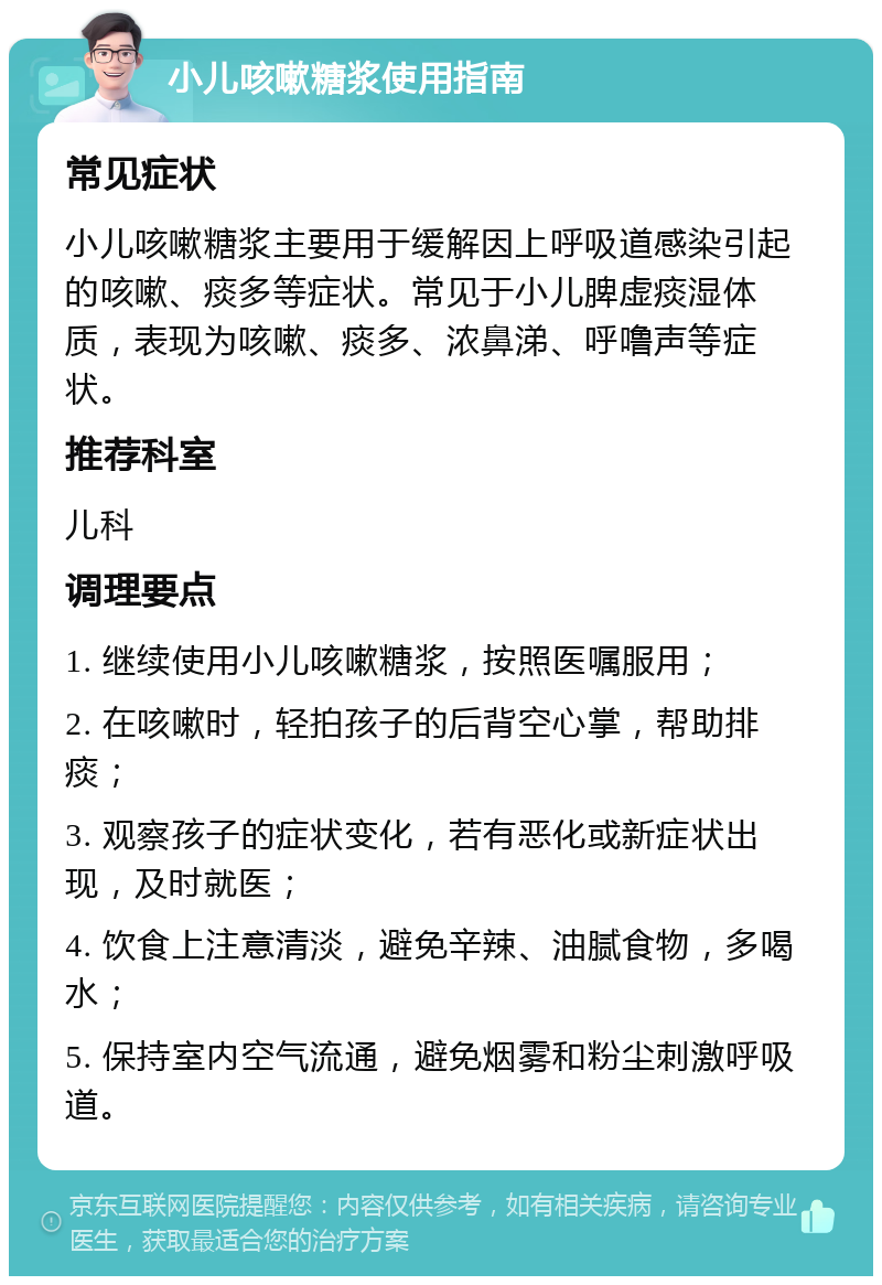 小儿咳嗽糖浆使用指南 常见症状 小儿咳嗽糖浆主要用于缓解因上呼吸道感染引起的咳嗽、痰多等症状。常见于小儿脾虚痰湿体质，表现为咳嗽、痰多、浓鼻涕、呼噜声等症状。 推荐科室 儿科 调理要点 1. 继续使用小儿咳嗽糖浆，按照医嘱服用； 2. 在咳嗽时，轻拍孩子的后背空心掌，帮助排痰； 3. 观察孩子的症状变化，若有恶化或新症状出现，及时就医； 4. 饮食上注意清淡，避免辛辣、油腻食物，多喝水； 5. 保持室内空气流通，避免烟雾和粉尘刺激呼吸道。