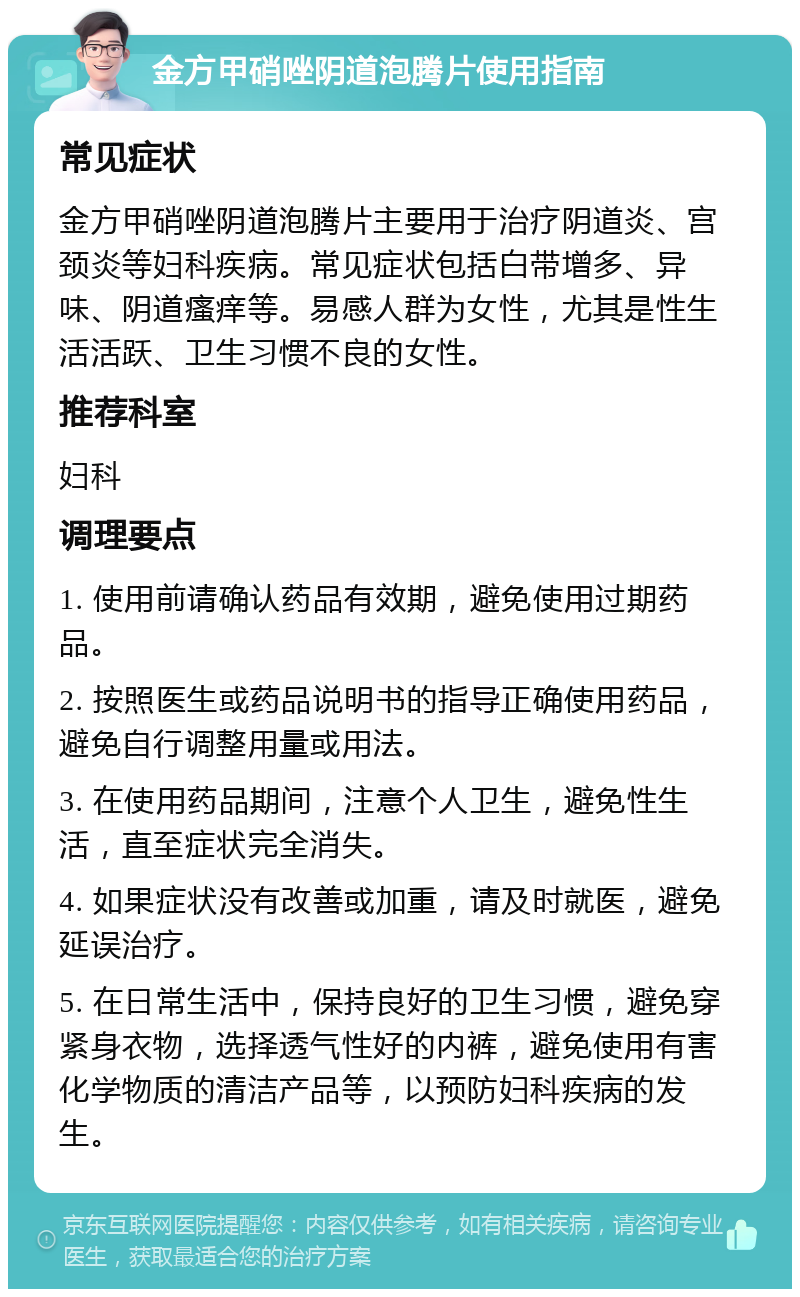 金方甲硝唑阴道泡腾片使用指南 常见症状 金方甲硝唑阴道泡腾片主要用于治疗阴道炎、宫颈炎等妇科疾病。常见症状包括白带增多、异味、阴道瘙痒等。易感人群为女性，尤其是性生活活跃、卫生习惯不良的女性。 推荐科室 妇科 调理要点 1. 使用前请确认药品有效期，避免使用过期药品。 2. 按照医生或药品说明书的指导正确使用药品，避免自行调整用量或用法。 3. 在使用药品期间，注意个人卫生，避免性生活，直至症状完全消失。 4. 如果症状没有改善或加重，请及时就医，避免延误治疗。 5. 在日常生活中，保持良好的卫生习惯，避免穿紧身衣物，选择透气性好的内裤，避免使用有害化学物质的清洁产品等，以预防妇科疾病的发生。