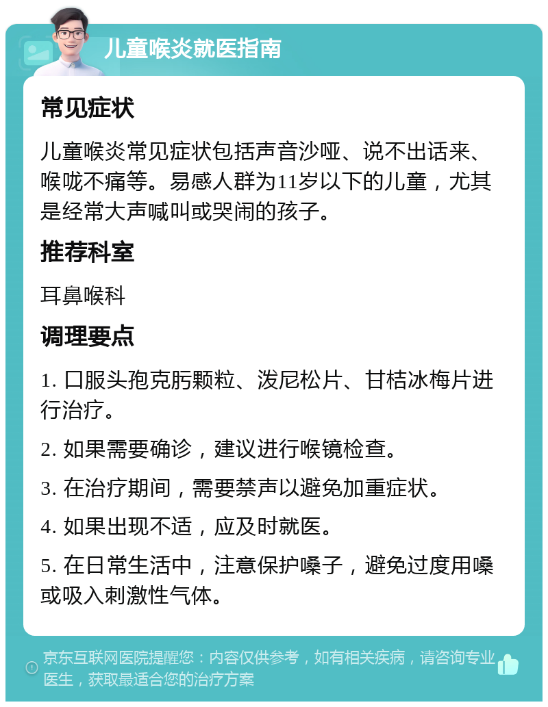 儿童喉炎就医指南 常见症状 儿童喉炎常见症状包括声音沙哑、说不出话来、喉咙不痛等。易感人群为11岁以下的儿童，尤其是经常大声喊叫或哭闹的孩子。 推荐科室 耳鼻喉科 调理要点 1. 口服头孢克肟颗粒、泼尼松片、甘桔冰梅片进行治疗。 2. 如果需要确诊，建议进行喉镜检查。 3. 在治疗期间，需要禁声以避免加重症状。 4. 如果出现不适，应及时就医。 5. 在日常生活中，注意保护嗓子，避免过度用嗓或吸入刺激性气体。