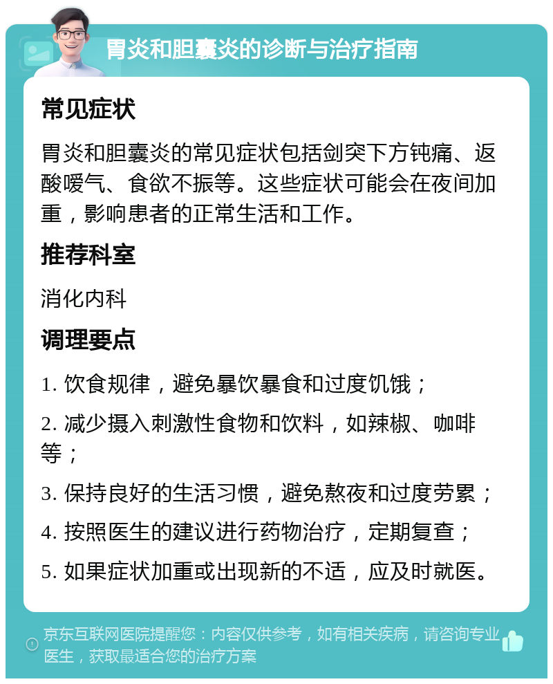 胃炎和胆囊炎的诊断与治疗指南 常见症状 胃炎和胆囊炎的常见症状包括剑突下方钝痛、返酸嗳气、食欲不振等。这些症状可能会在夜间加重，影响患者的正常生活和工作。 推荐科室 消化内科 调理要点 1. 饮食规律，避免暴饮暴食和过度饥饿； 2. 减少摄入刺激性食物和饮料，如辣椒、咖啡等； 3. 保持良好的生活习惯，避免熬夜和过度劳累； 4. 按照医生的建议进行药物治疗，定期复查； 5. 如果症状加重或出现新的不适，应及时就医。