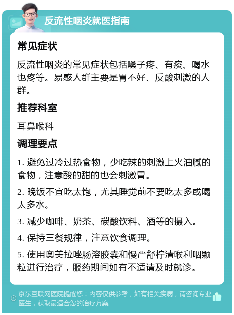 反流性咽炎就医指南 常见症状 反流性咽炎的常见症状包括嗓子疼、有痰、喝水也疼等。易感人群主要是胃不好、反酸刺激的人群。 推荐科室 耳鼻喉科 调理要点 1. 避免过冷过热食物，少吃辣的刺激上火油腻的食物，注意酸的甜的也会刺激胃。 2. 晚饭不宜吃太饱，尤其睡觉前不要吃太多或喝太多水。 3. 减少咖啡、奶茶、碳酸饮料、酒等的摄入。 4. 保持三餐规律，注意饮食调理。 5. 使用奥美拉唑肠溶胶囊和慢严舒柠清喉利咽颗粒进行治疗，服药期间如有不适请及时就诊。