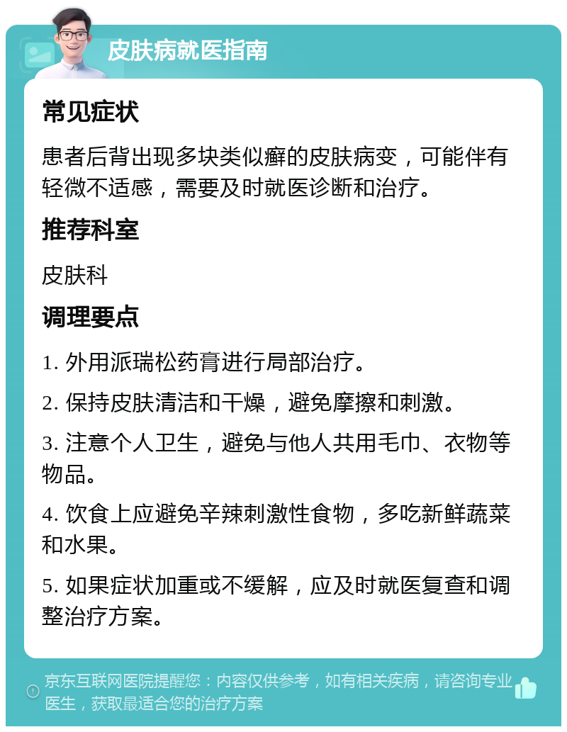 皮肤病就医指南 常见症状 患者后背出现多块类似癣的皮肤病变，可能伴有轻微不适感，需要及时就医诊断和治疗。 推荐科室 皮肤科 调理要点 1. 外用派瑞松药膏进行局部治疗。 2. 保持皮肤清洁和干燥，避免摩擦和刺激。 3. 注意个人卫生，避免与他人共用毛巾、衣物等物品。 4. 饮食上应避免辛辣刺激性食物，多吃新鲜蔬菜和水果。 5. 如果症状加重或不缓解，应及时就医复查和调整治疗方案。