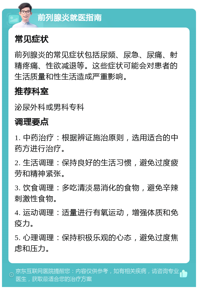 前列腺炎就医指南 常见症状 前列腺炎的常见症状包括尿频、尿急、尿痛、射精疼痛、性欲减退等。这些症状可能会对患者的生活质量和性生活造成严重影响。 推荐科室 泌尿外科或男科专科 调理要点 1. 中药治疗：根据辨证施治原则，选用适合的中药方进行治疗。 2. 生活调理：保持良好的生活习惯，避免过度疲劳和精神紧张。 3. 饮食调理：多吃清淡易消化的食物，避免辛辣刺激性食物。 4. 运动调理：适量进行有氧运动，增强体质和免疫力。 5. 心理调理：保持积极乐观的心态，避免过度焦虑和压力。