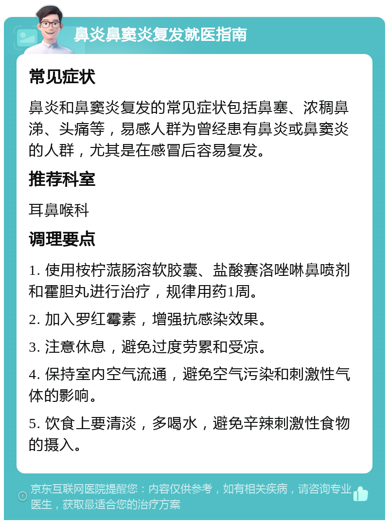 鼻炎鼻窦炎复发就医指南 常见症状 鼻炎和鼻窦炎复发的常见症状包括鼻塞、浓稠鼻涕、头痛等，易感人群为曾经患有鼻炎或鼻窦炎的人群，尤其是在感冒后容易复发。 推荐科室 耳鼻喉科 调理要点 1. 使用桉柠蒎肠溶软胶囊、盐酸赛洛唑啉鼻喷剂和霍胆丸进行治疗，规律用药1周。 2. 加入罗红霉素，增强抗感染效果。 3. 注意休息，避免过度劳累和受凉。 4. 保持室内空气流通，避免空气污染和刺激性气体的影响。 5. 饮食上要清淡，多喝水，避免辛辣刺激性食物的摄入。