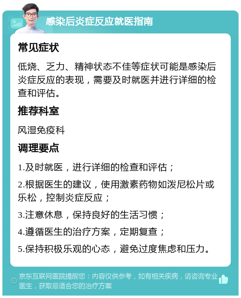 感染后炎症反应就医指南 常见症状 低烧、乏力、精神状态不佳等症状可能是感染后炎症反应的表现，需要及时就医并进行详细的检查和评估。 推荐科室 风湿免疫科 调理要点 1.及时就医，进行详细的检查和评估； 2.根据医生的建议，使用激素药物如泼尼松片或乐松，控制炎症反应； 3.注意休息，保持良好的生活习惯； 4.遵循医生的治疗方案，定期复查； 5.保持积极乐观的心态，避免过度焦虑和压力。