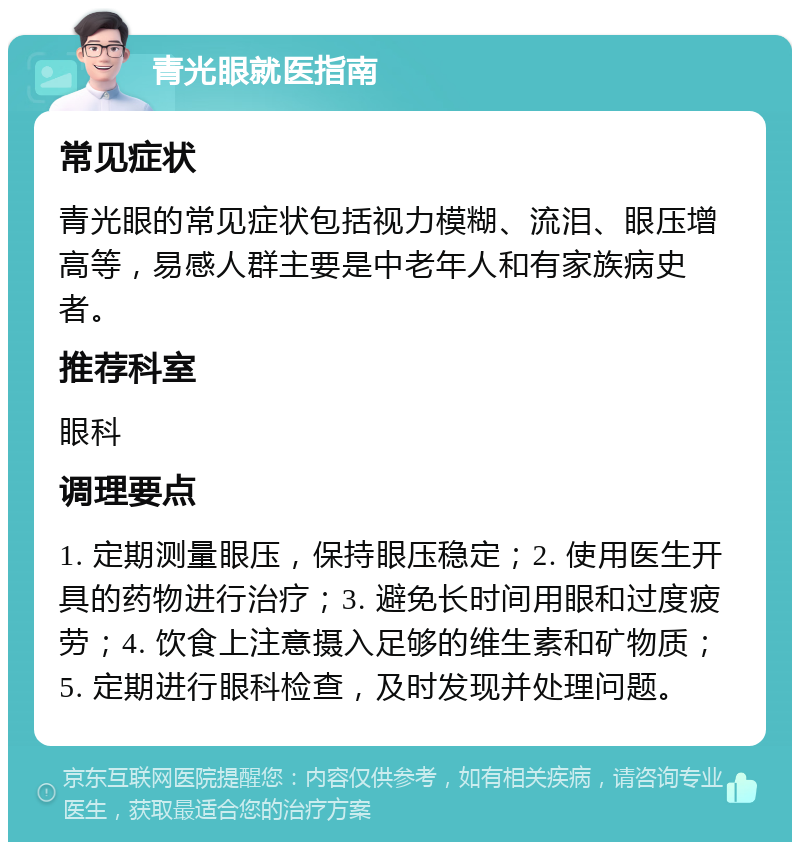 青光眼就医指南 常见症状 青光眼的常见症状包括视力模糊、流泪、眼压增高等，易感人群主要是中老年人和有家族病史者。 推荐科室 眼科 调理要点 1. 定期测量眼压，保持眼压稳定；2. 使用医生开具的药物进行治疗；3. 避免长时间用眼和过度疲劳；4. 饮食上注意摄入足够的维生素和矿物质；5. 定期进行眼科检查，及时发现并处理问题。