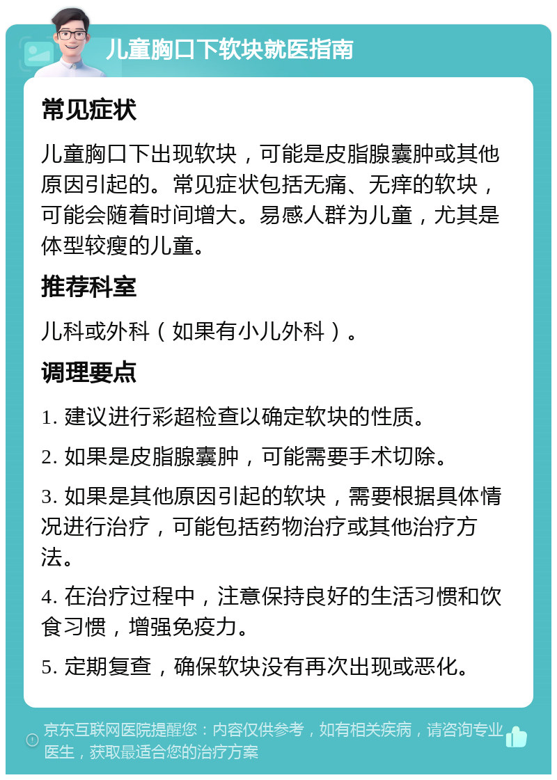 儿童胸口下软块就医指南 常见症状 儿童胸口下出现软块，可能是皮脂腺囊肿或其他原因引起的。常见症状包括无痛、无痒的软块，可能会随着时间增大。易感人群为儿童，尤其是体型较瘦的儿童。 推荐科室 儿科或外科（如果有小儿外科）。 调理要点 1. 建议进行彩超检查以确定软块的性质。 2. 如果是皮脂腺囊肿，可能需要手术切除。 3. 如果是其他原因引起的软块，需要根据具体情况进行治疗，可能包括药物治疗或其他治疗方法。 4. 在治疗过程中，注意保持良好的生活习惯和饮食习惯，增强免疫力。 5. 定期复查，确保软块没有再次出现或恶化。