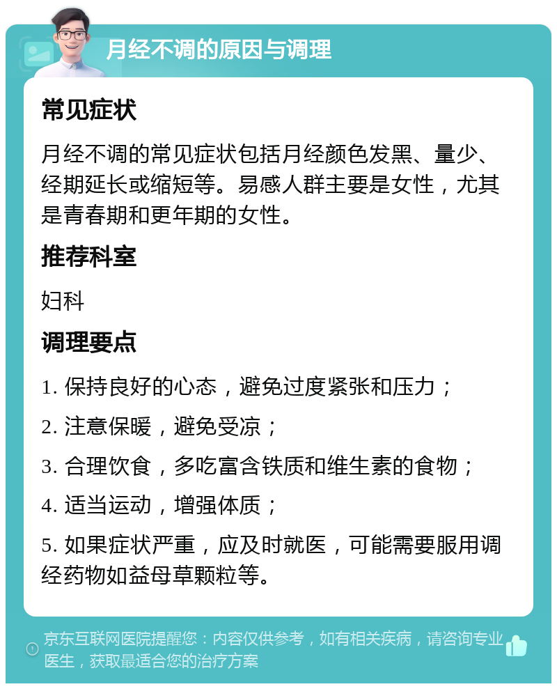 月经不调的原因与调理 常见症状 月经不调的常见症状包括月经颜色发黑、量少、经期延长或缩短等。易感人群主要是女性，尤其是青春期和更年期的女性。 推荐科室 妇科 调理要点 1. 保持良好的心态，避免过度紧张和压力； 2. 注意保暖，避免受凉； 3. 合理饮食，多吃富含铁质和维生素的食物； 4. 适当运动，增强体质； 5. 如果症状严重，应及时就医，可能需要服用调经药物如益母草颗粒等。