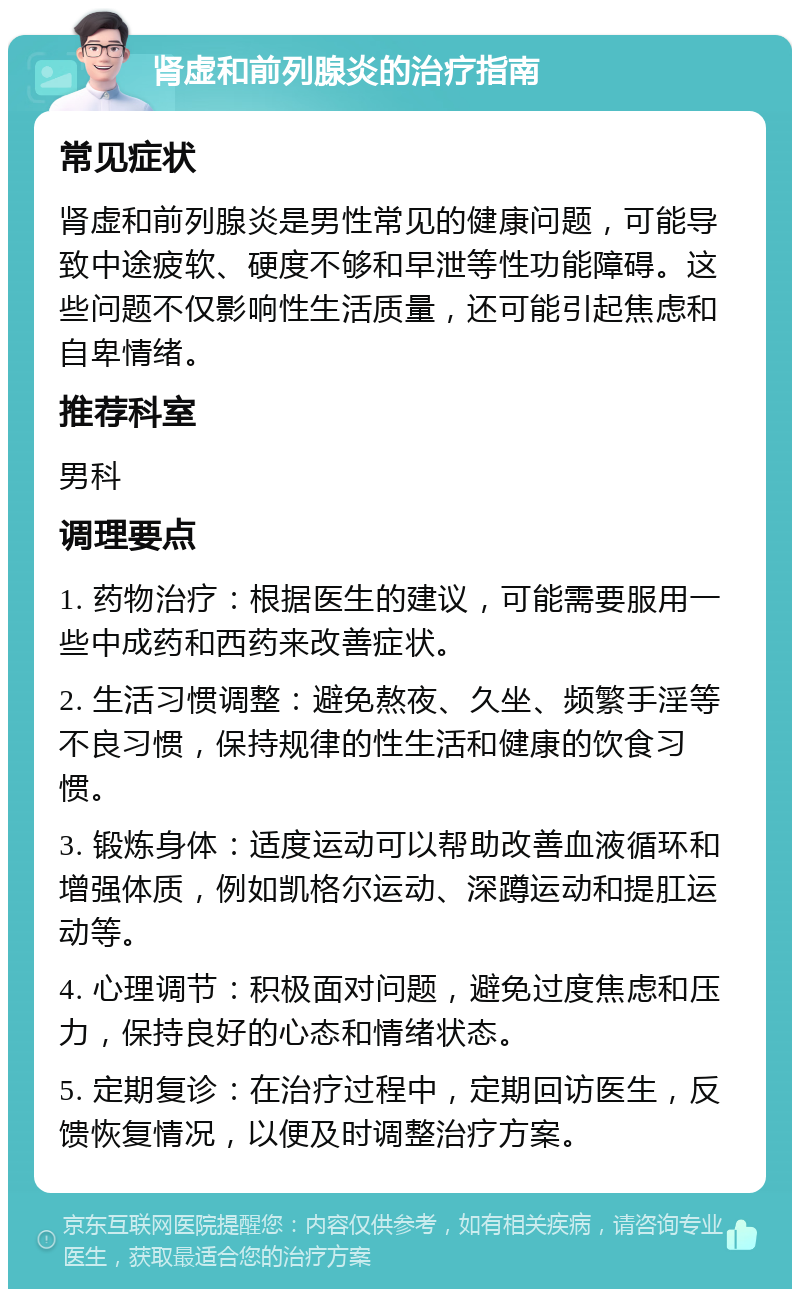 肾虚和前列腺炎的治疗指南 常见症状 肾虚和前列腺炎是男性常见的健康问题，可能导致中途疲软、硬度不够和早泄等性功能障碍。这些问题不仅影响性生活质量，还可能引起焦虑和自卑情绪。 推荐科室 男科 调理要点 1. 药物治疗：根据医生的建议，可能需要服用一些中成药和西药来改善症状。 2. 生活习惯调整：避免熬夜、久坐、频繁手淫等不良习惯，保持规律的性生活和健康的饮食习惯。 3. 锻炼身体：适度运动可以帮助改善血液循环和增强体质，例如凯格尔运动、深蹲运动和提肛运动等。 4. 心理调节：积极面对问题，避免过度焦虑和压力，保持良好的心态和情绪状态。 5. 定期复诊：在治疗过程中，定期回访医生，反馈恢复情况，以便及时调整治疗方案。