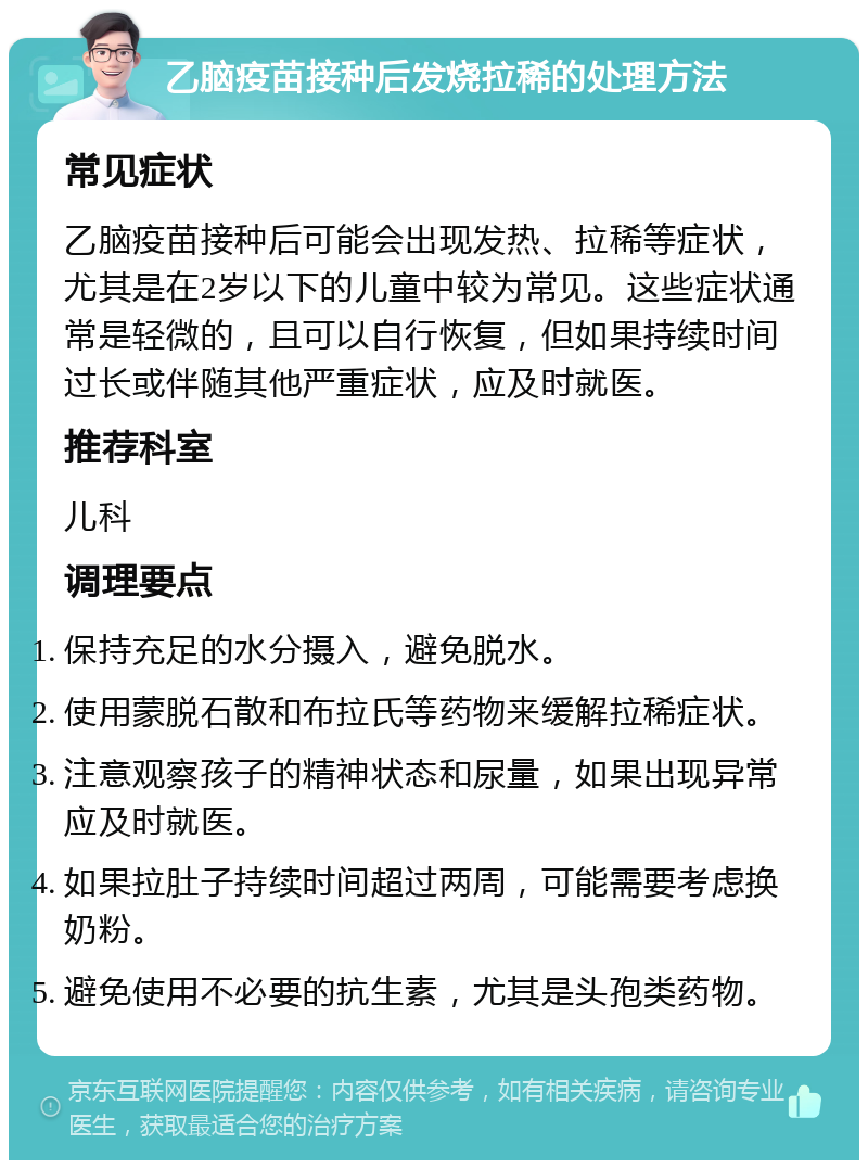 乙脑疫苗接种后发烧拉稀的处理方法 常见症状 乙脑疫苗接种后可能会出现发热、拉稀等症状，尤其是在2岁以下的儿童中较为常见。这些症状通常是轻微的，且可以自行恢复，但如果持续时间过长或伴随其他严重症状，应及时就医。 推荐科室 儿科 调理要点 保持充足的水分摄入，避免脱水。 使用蒙脱石散和布拉氏等药物来缓解拉稀症状。 注意观察孩子的精神状态和尿量，如果出现异常应及时就医。 如果拉肚子持续时间超过两周，可能需要考虑换奶粉。 避免使用不必要的抗生素，尤其是头孢类药物。