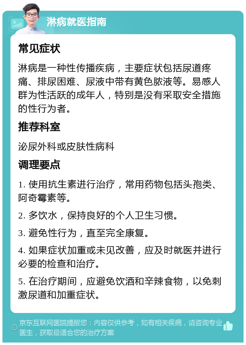 淋病就医指南 常见症状 淋病是一种性传播疾病，主要症状包括尿道疼痛、排尿困难、尿液中带有黄色脓液等。易感人群为性活跃的成年人，特别是没有采取安全措施的性行为者。 推荐科室 泌尿外科或皮肤性病科 调理要点 1. 使用抗生素进行治疗，常用药物包括头孢类、阿奇霉素等。 2. 多饮水，保持良好的个人卫生习惯。 3. 避免性行为，直至完全康复。 4. 如果症状加重或未见改善，应及时就医并进行必要的检查和治疗。 5. 在治疗期间，应避免饮酒和辛辣食物，以免刺激尿道和加重症状。