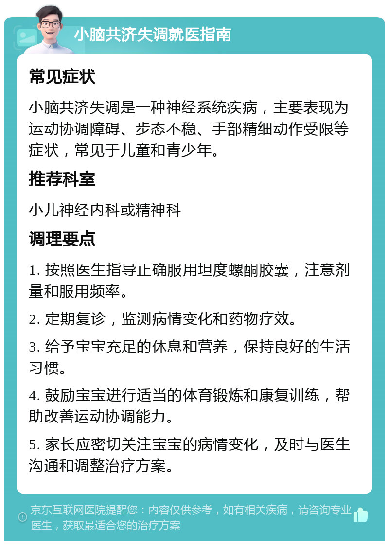 小脑共济失调就医指南 常见症状 小脑共济失调是一种神经系统疾病，主要表现为运动协调障碍、步态不稳、手部精细动作受限等症状，常见于儿童和青少年。 推荐科室 小儿神经内科或精神科 调理要点 1. 按照医生指导正确服用坦度螺酮胶囊，注意剂量和服用频率。 2. 定期复诊，监测病情变化和药物疗效。 3. 给予宝宝充足的休息和营养，保持良好的生活习惯。 4. 鼓励宝宝进行适当的体育锻炼和康复训练，帮助改善运动协调能力。 5. 家长应密切关注宝宝的病情变化，及时与医生沟通和调整治疗方案。