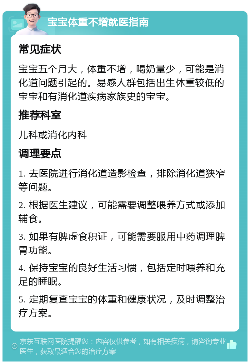 宝宝体重不增就医指南 常见症状 宝宝五个月大，体重不增，喝奶量少，可能是消化道问题引起的。易感人群包括出生体重较低的宝宝和有消化道疾病家族史的宝宝。 推荐科室 儿科或消化内科 调理要点 1. 去医院进行消化道造影检查，排除消化道狭窄等问题。 2. 根据医生建议，可能需要调整喂养方式或添加辅食。 3. 如果有脾虚食积证，可能需要服用中药调理脾胃功能。 4. 保持宝宝的良好生活习惯，包括定时喂养和充足的睡眠。 5. 定期复查宝宝的体重和健康状况，及时调整治疗方案。