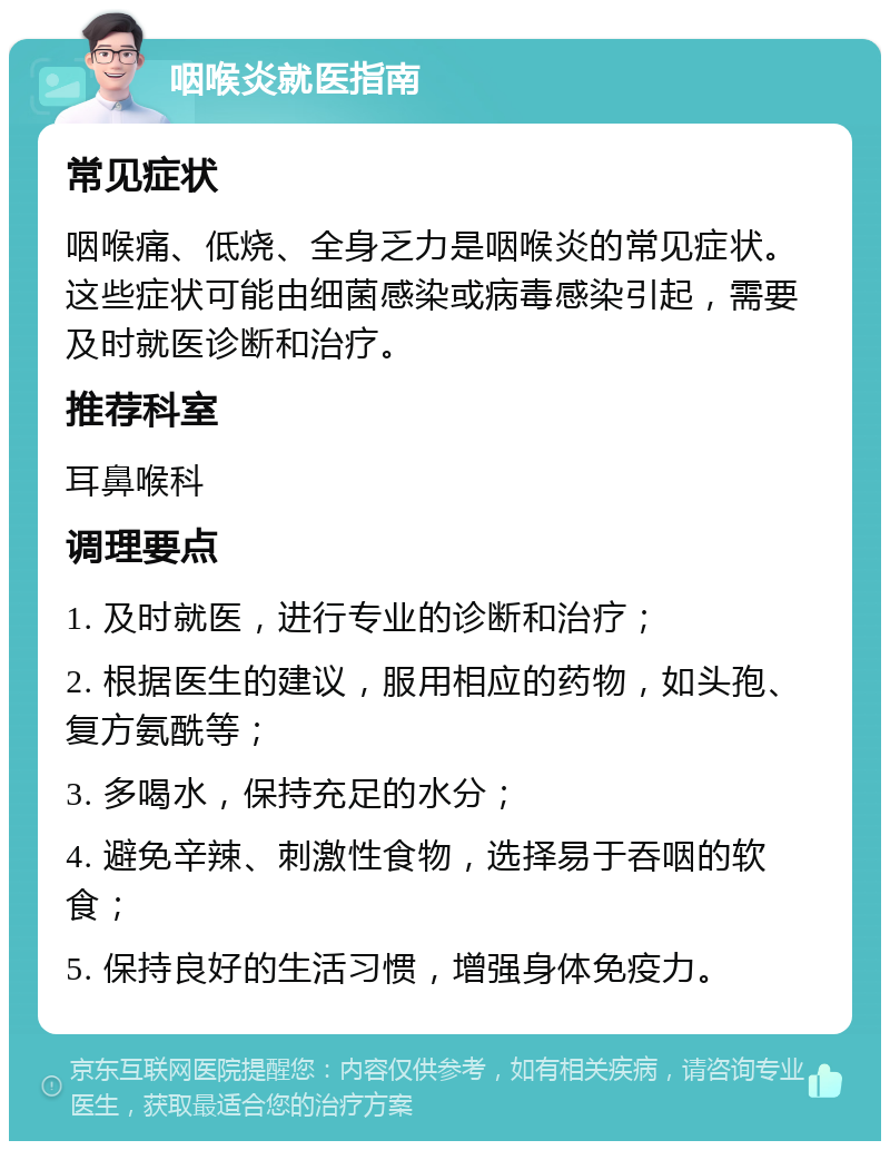 咽喉炎就医指南 常见症状 咽喉痛、低烧、全身乏力是咽喉炎的常见症状。这些症状可能由细菌感染或病毒感染引起，需要及时就医诊断和治疗。 推荐科室 耳鼻喉科 调理要点 1. 及时就医，进行专业的诊断和治疗； 2. 根据医生的建议，服用相应的药物，如头孢、复方氨酰等； 3. 多喝水，保持充足的水分； 4. 避免辛辣、刺激性食物，选择易于吞咽的软食； 5. 保持良好的生活习惯，增强身体免疫力。