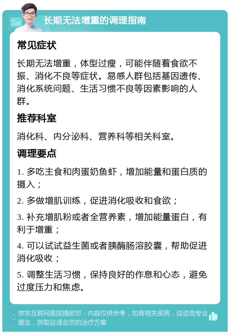 长期无法增重的调理指南 常见症状 长期无法增重，体型过瘦，可能伴随着食欲不振、消化不良等症状。易感人群包括基因遗传、消化系统问题、生活习惯不良等因素影响的人群。 推荐科室 消化科、内分泌科、营养科等相关科室。 调理要点 1. 多吃主食和肉蛋奶鱼虾，增加能量和蛋白质的摄入； 2. 多做增肌训练，促进消化吸收和食欲； 3. 补充增肌粉或者全营养素，增加能量蛋白，有利于增重； 4. 可以试试益生菌或者胰酶肠溶胶囊，帮助促进消化吸收； 5. 调整生活习惯，保持良好的作息和心态，避免过度压力和焦虑。