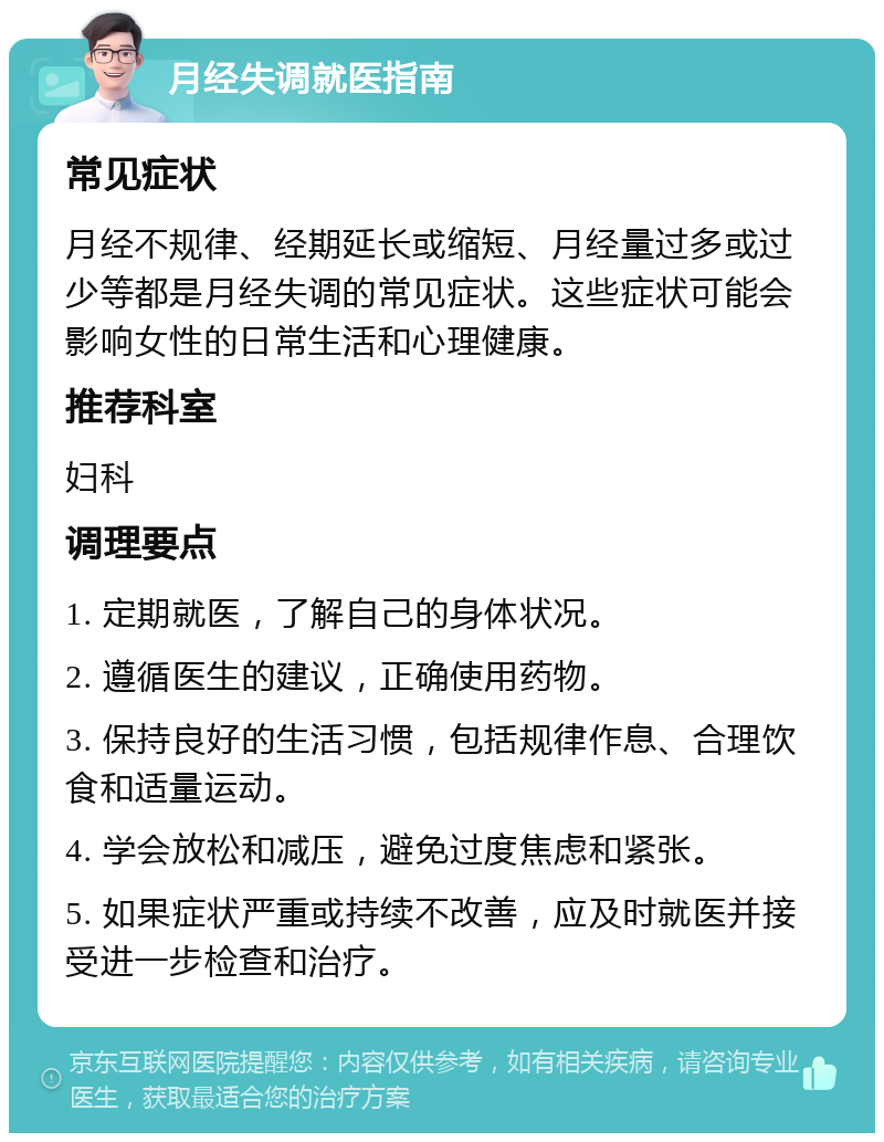 月经失调就医指南 常见症状 月经不规律、经期延长或缩短、月经量过多或过少等都是月经失调的常见症状。这些症状可能会影响女性的日常生活和心理健康。 推荐科室 妇科 调理要点 1. 定期就医，了解自己的身体状况。 2. 遵循医生的建议，正确使用药物。 3. 保持良好的生活习惯，包括规律作息、合理饮食和适量运动。 4. 学会放松和减压，避免过度焦虑和紧张。 5. 如果症状严重或持续不改善，应及时就医并接受进一步检查和治疗。