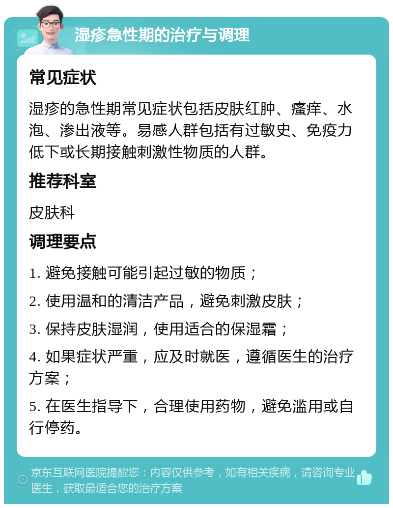 湿疹急性期的治疗与调理 常见症状 湿疹的急性期常见症状包括皮肤红肿、瘙痒、水泡、渗出液等。易感人群包括有过敏史、免疫力低下或长期接触刺激性物质的人群。 推荐科室 皮肤科 调理要点 1. 避免接触可能引起过敏的物质； 2. 使用温和的清洁产品，避免刺激皮肤； 3. 保持皮肤湿润，使用适合的保湿霜； 4. 如果症状严重，应及时就医，遵循医生的治疗方案； 5. 在医生指导下，合理使用药物，避免滥用或自行停药。