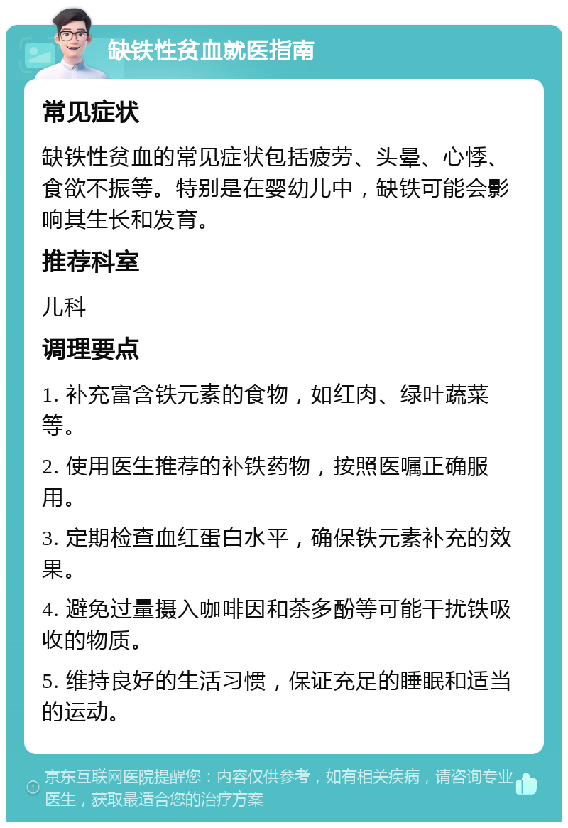 缺铁性贫血就医指南 常见症状 缺铁性贫血的常见症状包括疲劳、头晕、心悸、食欲不振等。特别是在婴幼儿中，缺铁可能会影响其生长和发育。 推荐科室 儿科 调理要点 1. 补充富含铁元素的食物，如红肉、绿叶蔬菜等。 2. 使用医生推荐的补铁药物，按照医嘱正确服用。 3. 定期检查血红蛋白水平，确保铁元素补充的效果。 4. 避免过量摄入咖啡因和茶多酚等可能干扰铁吸收的物质。 5. 维持良好的生活习惯，保证充足的睡眠和适当的运动。