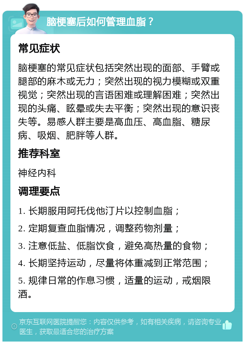 脑梗塞后如何管理血脂？ 常见症状 脑梗塞的常见症状包括突然出现的面部、手臂或腿部的麻木或无力；突然出现的视力模糊或双重视觉；突然出现的言语困难或理解困难；突然出现的头痛、眩晕或失去平衡；突然出现的意识丧失等。易感人群主要是高血压、高血脂、糖尿病、吸烟、肥胖等人群。 推荐科室 神经内科 调理要点 1. 长期服用阿托伐他汀片以控制血脂； 2. 定期复查血脂情况，调整药物剂量； 3. 注意低盐、低脂饮食，避免高热量的食物； 4. 长期坚持运动，尽量将体重减到正常范围； 5. 规律日常的作息习惯，适量的运动，戒烟限酒。