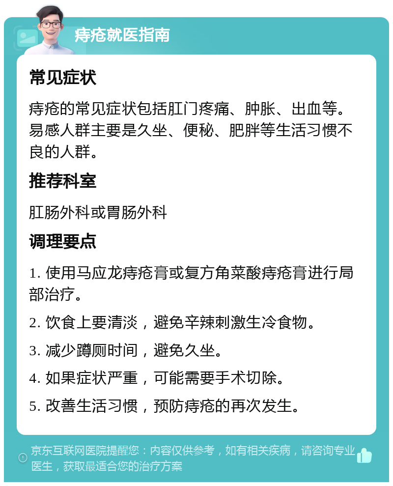 痔疮就医指南 常见症状 痔疮的常见症状包括肛门疼痛、肿胀、出血等。易感人群主要是久坐、便秘、肥胖等生活习惯不良的人群。 推荐科室 肛肠外科或胃肠外科 调理要点 1. 使用马应龙痔疮膏或复方角菜酸痔疮膏进行局部治疗。 2. 饮食上要清淡，避免辛辣刺激生冷食物。 3. 减少蹲厕时间，避免久坐。 4. 如果症状严重，可能需要手术切除。 5. 改善生活习惯，预防痔疮的再次发生。