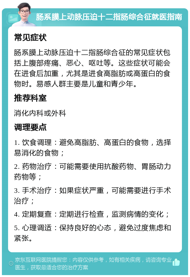 肠系膜上动脉压迫十二指肠综合征就医指南 常见症状 肠系膜上动脉压迫十二指肠综合征的常见症状包括上腹部疼痛、恶心、呕吐等。这些症状可能会在进食后加重，尤其是进食高脂肪或高蛋白的食物时。易感人群主要是儿童和青少年。 推荐科室 消化内科或外科 调理要点 1. 饮食调理：避免高脂肪、高蛋白的食物，选择易消化的食物； 2. 药物治疗：可能需要使用抗酸药物、胃肠动力药物等； 3. 手术治疗：如果症状严重，可能需要进行手术治疗； 4. 定期复查：定期进行检查，监测病情的变化； 5. 心理调适：保持良好的心态，避免过度焦虑和紧张。