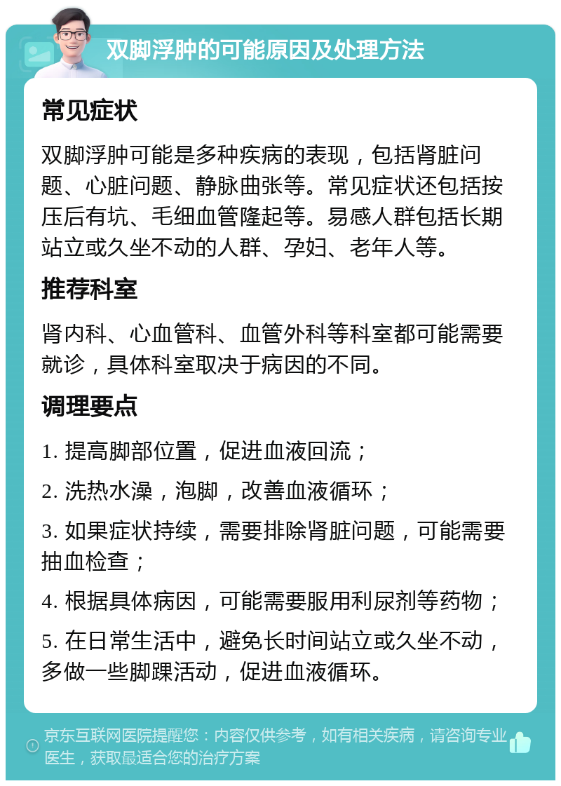 双脚浮肿的可能原因及处理方法 常见症状 双脚浮肿可能是多种疾病的表现，包括肾脏问题、心脏问题、静脉曲张等。常见症状还包括按压后有坑、毛细血管隆起等。易感人群包括长期站立或久坐不动的人群、孕妇、老年人等。 推荐科室 肾内科、心血管科、血管外科等科室都可能需要就诊，具体科室取决于病因的不同。 调理要点 1. 提高脚部位置，促进血液回流； 2. 洗热水澡，泡脚，改善血液循环； 3. 如果症状持续，需要排除肾脏问题，可能需要抽血检查； 4. 根据具体病因，可能需要服用利尿剂等药物； 5. 在日常生活中，避免长时间站立或久坐不动，多做一些脚踝活动，促进血液循环。