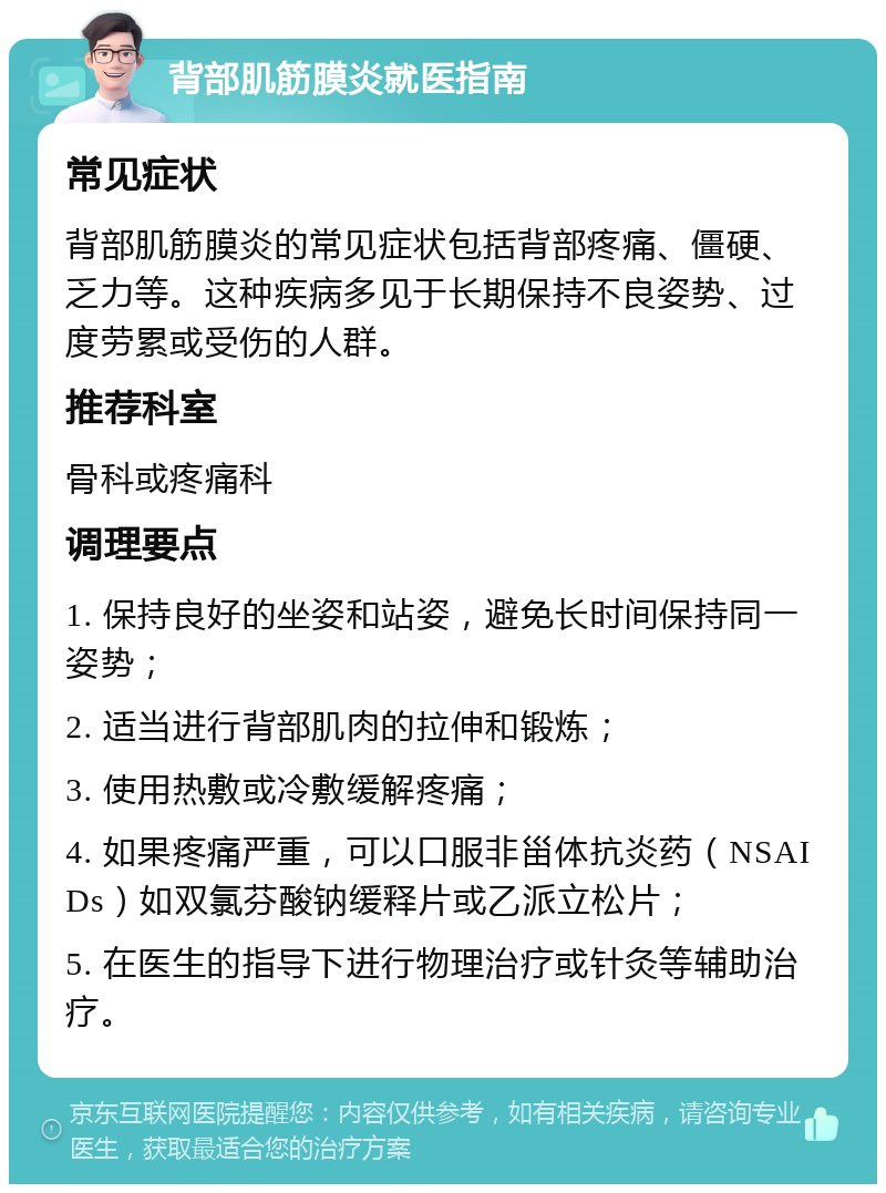 背部肌筋膜炎就医指南 常见症状 背部肌筋膜炎的常见症状包括背部疼痛、僵硬、乏力等。这种疾病多见于长期保持不良姿势、过度劳累或受伤的人群。 推荐科室 骨科或疼痛科 调理要点 1. 保持良好的坐姿和站姿，避免长时间保持同一姿势； 2. 适当进行背部肌肉的拉伸和锻炼； 3. 使用热敷或冷敷缓解疼痛； 4. 如果疼痛严重，可以口服非甾体抗炎药（NSAIDs）如双氯芬酸钠缓释片或乙派立松片； 5. 在医生的指导下进行物理治疗或针灸等辅助治疗。